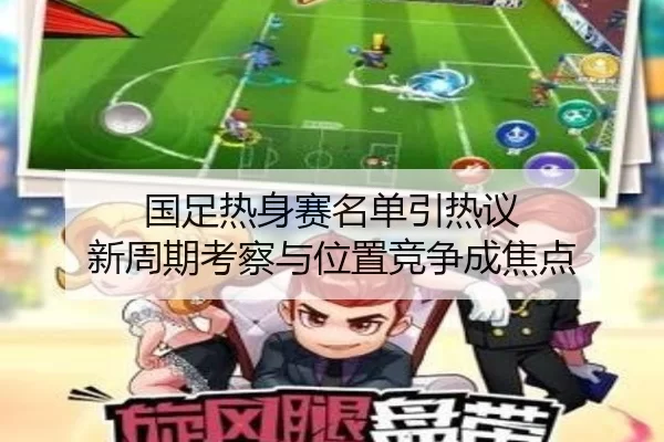 国足热身赛名单引热议 新周期考察与位置竞争成焦点