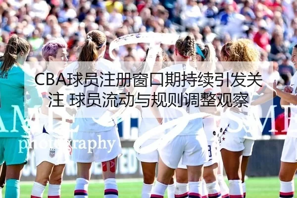 CBA球员注册窗口期持续引发关注 球员流动与规则调整观察